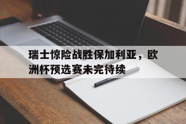 关于瑞士惊险战胜保加利亚，欧洲杯预选赛未完待续的信息